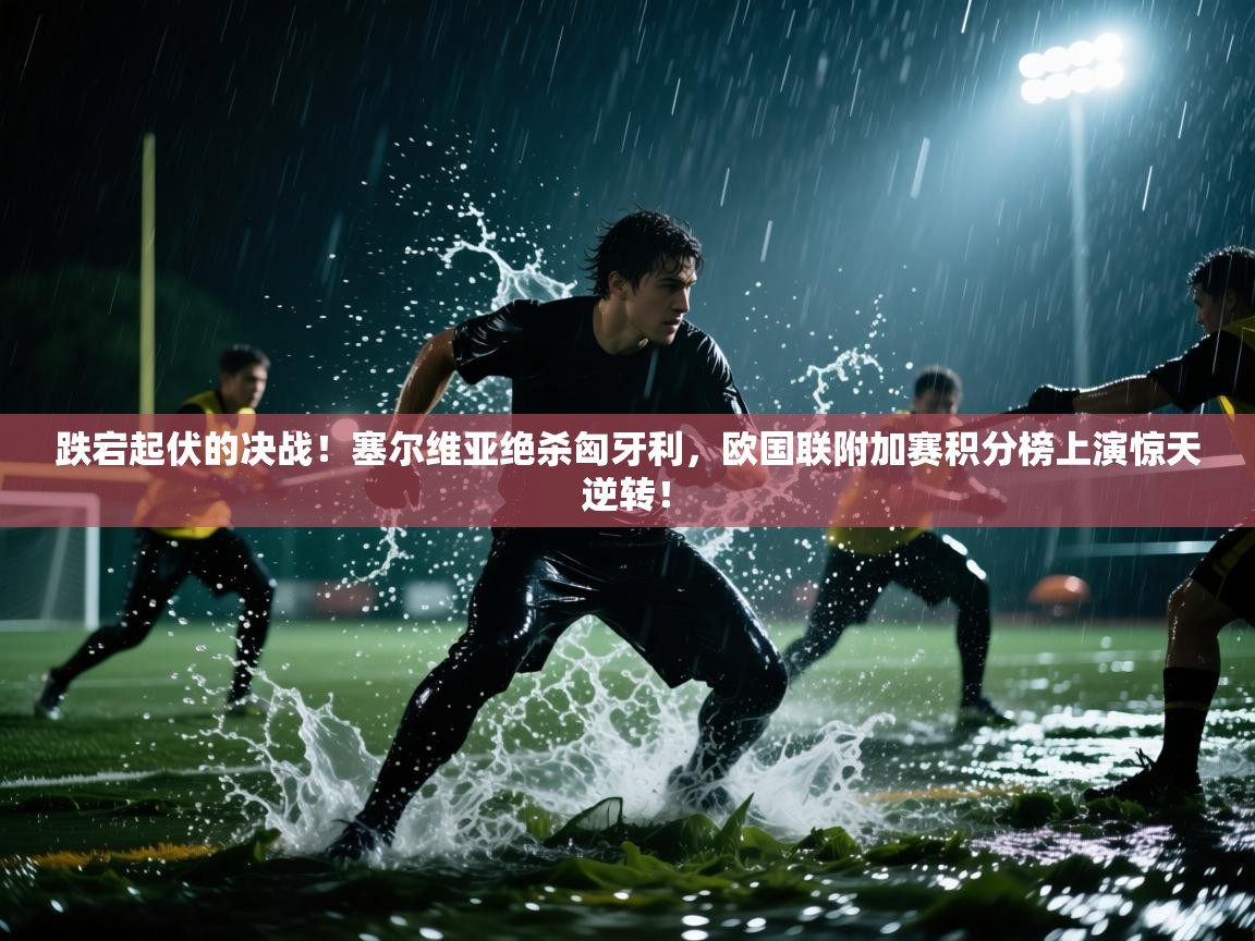 跌宕起伏的决战！塞尔维亚绝杀匈牙利，欧国联附加赛积分榜上演惊天逆转！