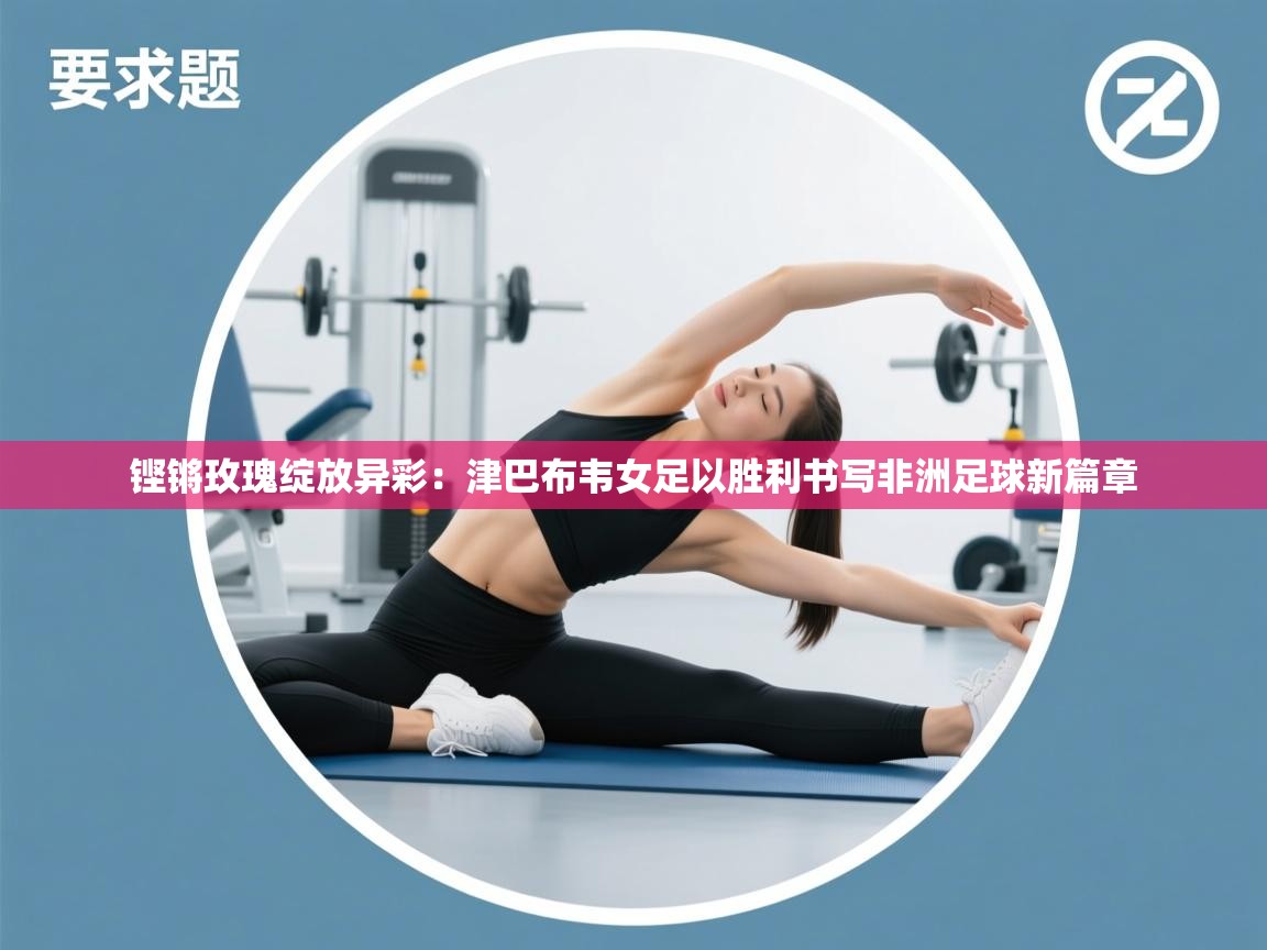 铿锵玫瑰绽放异彩:津巴布韦女足以胜利书写非洲足球新篇章 第2张