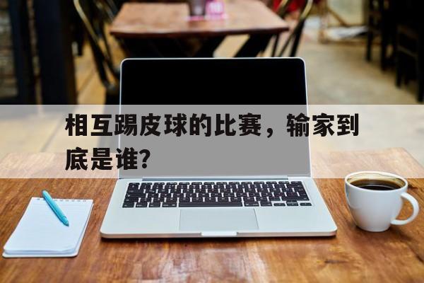 爱游戏官网入口-包含相互踢皮球的比赛，输家到底是谁？的词条